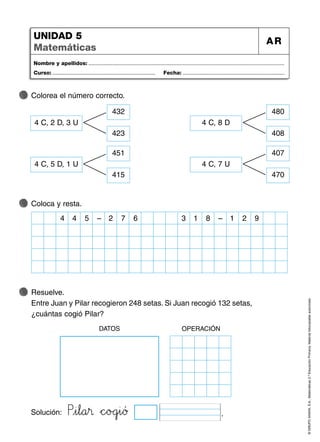 ©
GRUPO
ANAYA,
S.A.,
Matemáticas
2.º
Educación
Primaria.
Material
fotocopiable
autorizado.
Nombre y apellidos: ...................................................................................................................................
Curso: ..................................................................... Fecha: ....................................................................
UNIDAD 5
Matemáticas
AR
Colorea el número correcto.
Coloca y resta.
Resuelve.
Entre Juan y Pilar recogieron 248 setas. Si Juan recogió 132 setas,
¿cuántas cogió Pilar?
4 C, 2 D, 3 U
432
423
4 C, 8 D
480
408
4 C, 5 D, 1 U
451
415
4 C, 7 U
407
470
5
4
4 – 7 6
2 8
1
3 – 2 9
1
Solución: PVWi67l89a45® *+c^_oBCgjki89ƒ .
DATOS OPERACIÓN
 