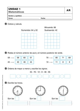 .
©
GRUPO
ANAYA,
S.A.,
Matemáticas
2.º
Educación
Primaria.
Material
fotocopiable
autorizado.
Nombre y apellidos: ...................................................................................................................................
Curso: ..................................................................... Fecha: ....................................................................
UNIDAD 1
Matemáticas
AR
Coloca y calcula.
Rodea el número anterior de azul y el número posterior de verde.
Ordena de mayor a menor y escribe los signos.
45 - 76 - 12 - 9 - 48 - 95
Escribe las horas.
Son las
7
Sumandos: 64 y 22
Minuendo: 86
Sustraendo: 42
59 58 60 51
45 40 46 44
70 80 71 69
10 11 8 9
.
Son las
.
Son las
 