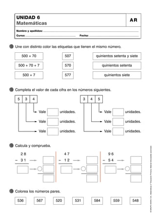 536 567 520 531 584 559 548
©
GRUPO
ANAYA,
S.A.,
Matemáticas
2.º
Educación
Primaria.
Material
fotocopiable
autorizado.
Nombre y apellidos: ...................................................................................................................................
Curso: ..................................................................... Fecha: ....................................................................
UNIDAD 6
Matemáticas
AR
Une con distinto color las etiquetas que tienen el mismo número.
Completa el valor de cada cifra en los números siguientes.
Calcula y comprueba.
Colorea los números pares.
36
500 + 70 507 quinientos setenta y siete
500 + 70 + 7 570 quinientos setenta
500 + 7 577 quinientos siete
3
5 4
Vale unidades.
Vale unidades.
Vale unidades.
4
3 5
Vale unidades.
Vale unidades.
Vale unidades.
2 8
3 1
–
4 7
1 2
–
9 6
5 4
–
 