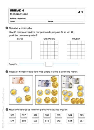 ©
GRUPO
ANAYA,
S.A.,
Matemáticas
2.º
Educación
Primaria.
Material
fotocopiable
autorizado.
Nombre y apellidos: ...................................................................................................................................
Curso: ..................................................................... Fecha: ....................................................................
UNIDAD 6
Matemáticas
AR
571 503 526 518 543 534 567
528 597 512 530 569 584 525
Rodea de naranja los números pares y de azul los impares.
Rodea el monedero que tiene más dinero y tacha el que tiene menos.
37
Resuelve y comprueba.
Hay 86 personas viendo la competición de piraguas. Si se van 42,
¿cuántas personas quedan?
Solución: .
DATOS OPERACIÓN PRUEBA
 