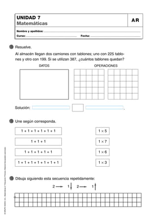 ©
GRUPO
ANAYA,
S.A.,
Matemáticas
2.º
Educación
Primaria.
Material
fotocopiable
autorizado.
Nombre y apellidos: ...................................................................................................................................
Curso: ..................................................................... Fecha: ....................................................................
UNIDAD 7
Matemáticas
AR
Dibuja siguiendo esta secuencia repetidamente:
Une según corresponda.
Resuelve.
Al almacén llegan dos camiones con tablones; uno con 225 tablo-
nes y otro con 199. Si se utilizan 387, ¿cuántos tablones quedan?
Solución: .
DATOS OPERACIONES
1 + 1 + 1 + 1 + 1 + 1 1 Ò 5
1 + 1 + 1 1 Ò 7
1 + 1 + 1 + 1 + 1 1 Ò 6
1 + 1 + 1 + 1 + 1 + 1 + 1 1 Ò 3
2 2 1
1
 