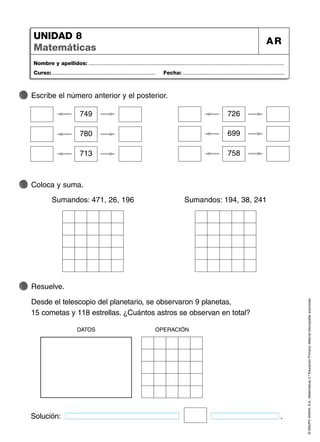 ©
GRUPO
ANAYA,
S.A.,
Matemáticas
2.º
Educación
Primaria.
Material
fotocopiable
autorizado.
Nombre y apellidos: ...................................................................................................................................
Curso: ..................................................................... Fecha: ....................................................................
UNIDAD 8
Matemáticas
AR
Escribe el número anterior y el posterior.
Resuelve.
Desde el telescopio del planetario, se observaron 9 planetas,
15 cometas y 118 estrellas. ¿Cuántos astros se observan en total?
Coloca y suma.
749
780
713
726
699
758
Sumandos: 471, 26, 196 Sumandos: 194, 38, 241
OPERACIÓN
DATOS
Solución: .
 