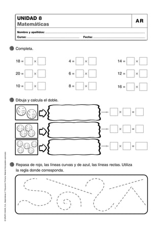 ©
GRUPO
ANAYA,
S.A.,
Matemáticas
2.º
Educación
Primaria.
Material
fotocopiable
autorizado.
Nombre y apellidos: ...................................................................................................................................
Curso: ..................................................................... Fecha: ....................................................................
UNIDAD 8
Matemáticas
AR
Repasa de rojo, las líneas curvas y de azul, las líneas rectas. Utiliza
la regla donde corresponda.
Dibuja y calcula el doble.
Completa.
18 = Ò
20 = Ò
10 = Ò
4 = Ò 14 = Ò
6 = Ò 12 = Ò
8 = Ò 16 = Ò
Ò =
Ò =
Ò =
 