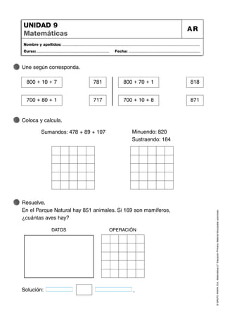 ©
GRUPO
ANAYA,
S.A.,
Matemáticas
2.º
Educación
Primaria.
Material
fotocopiable
autorizado.
Nombre y apellidos: ...................................................................................................................................
Curso: ..................................................................... Fecha: ....................................................................
UNIDAD 9
Matemáticas
AR
Une según corresponda.
Resuelve.
En el Parque Natural hay 851 animales. Si 169 son mamíferos,
¿cuántas aves hay?
Coloca y calcula.
800 + 10 + 7 781
700 + 80 + 1 717
800 + 70 + 1 818
700 + 10 + 8 871
Sumandos: 478 + 89 + 107 Minuendo: 820
Sustraendo: 184
Solución: .
DATOS OPERACIÓN
 
