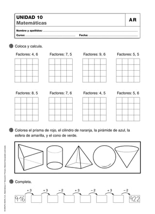 ©
GRUPO
ANAYA,
S.A.,
Matemáticas
2.º
Educación
Primaria.
Material
fotocopiable
autorizado.
Nombre y apellidos: ...................................................................................................................................
Curso: ..................................................................... Fecha: ....................................................................
UNIDAD 10
Matemáticas
AR
Completa.
Colorea el prisma de rojo, el cilindro de naranja, la pirámide de azul, la
esfera de amarilla, y el cono de verde.
61
Coloca y calcula.
+ 3 – 2 + 3 – 2 + 3
916
+ 3 – 2
922
Factores: 4, 6 Factores: 7, 5 Factores: 9, 6
Factores: 8, 5 Factores: 7, 6 Factores: 4, 5
Factores: 5, 5
Factores: 5, 6
 