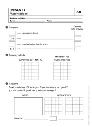 ©
GRUPO
ANAYA,
S.A.,
Matemáticas
2.º
Educación
Primaria.
Material
fotocopiable
autorizado.
Nombre y apellidos: ...................................................................................................................................
Curso: ..................................................................... Fecha: ....................................................................
UNIDAD 11
Matemáticas
AR
Completa.
Coloca y calcula.
Sumandos: 637, 156, 19
Minuendo: 735
Sustraendo: 608
Resuelve.
En el huerto hay 182 lechugas. Si por la mañana recogen 87,
y por la tarde 26, ¿cuántas quedan por recoger?
Solución: .
DATOS OPERACIONES
Decena
más próxima
quinientos trece
cuatrocientos treinta y uno
728
912
 