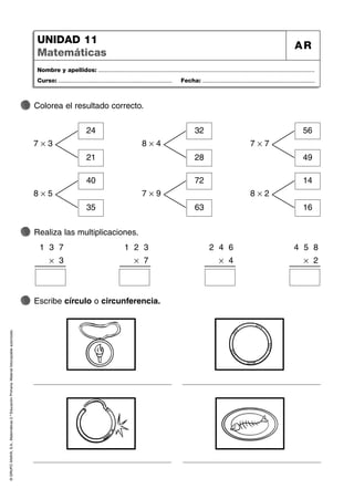 ©
GRUPO
ANAYA,
S.A.,
Matemáticas
2.º
Educación
Primaria.
Material
fotocopiable
autorizado.
Nombre y apellidos: ...................................................................................................................................
Curso: ..................................................................... Fecha: ....................................................................
UNIDAD 11
Matemáticas
AR
Colorea el resultado correcto.
Realiza las multiplicaciones.
Escribe círculo o circunferencia.
7 × 3
24
21
8 × 4
32
28
7 × 7
56
49
8 × 5
40
35
7 × 9
72
63
8 × 2
14
16
1 3 7
× 3
1 2 3
× 7
2 4 6
× 4
4 5 8
× 2
 