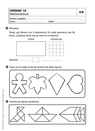 ©
GRUPO
ANAYA,
S.A.,
Matemáticas
2.º
Educación
Primaria.
Material
fotocopiable
autorizado.
Nombre y apellidos: ...................................................................................................................................
Curso: ..................................................................... Fecha: ....................................................................
UNIDAD 12
Matemáticas
AR
Traza con la regla el eje de simetría de estas figuras:
Colorea las figuras simétricas.
Resuelve.
Tengo una librería con 9 estanterías. En cada estantería hay 28
libros. ¿Cuántos libros hay en total en mi librería?
Solución: .
DATOS OPERACIÓN
 