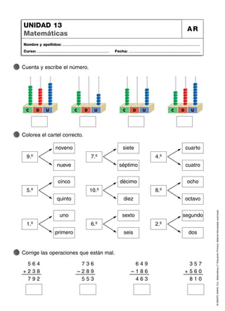 ©
GRUPO
ANAYA,
S.A.,
Matemáticas
2.º
Educación
Primaria.
Material
fotocopiable
autorizado.
Nombre y apellidos: ...................................................................................................................................
Curso: ..................................................................... Fecha: ....................................................................
UNIDAD 13
Matemáticas
AR
Cuenta y escribe el número.
Colorea el cartel correcto.
C D U C D U C D U C D U
noveno
nueve
9.º
siete
séptimo
7.º
cuarto
cuatro
4.º
cinco
quinto
5.º
décimo
diez
10.º
ocho
octavo
8.º
uno
primero
1.º
sexto
seis
6.º
segundo
dos
2.º
5 6 4
+ 2 3 8
7 9 2
7 3 6
– 2 8 9
5 5 3
6 4 9
– 1 8 6
4 6 3
3 5 7
+ 5 6 0
8 1 0
Corrige las operaciones que están mal.
 