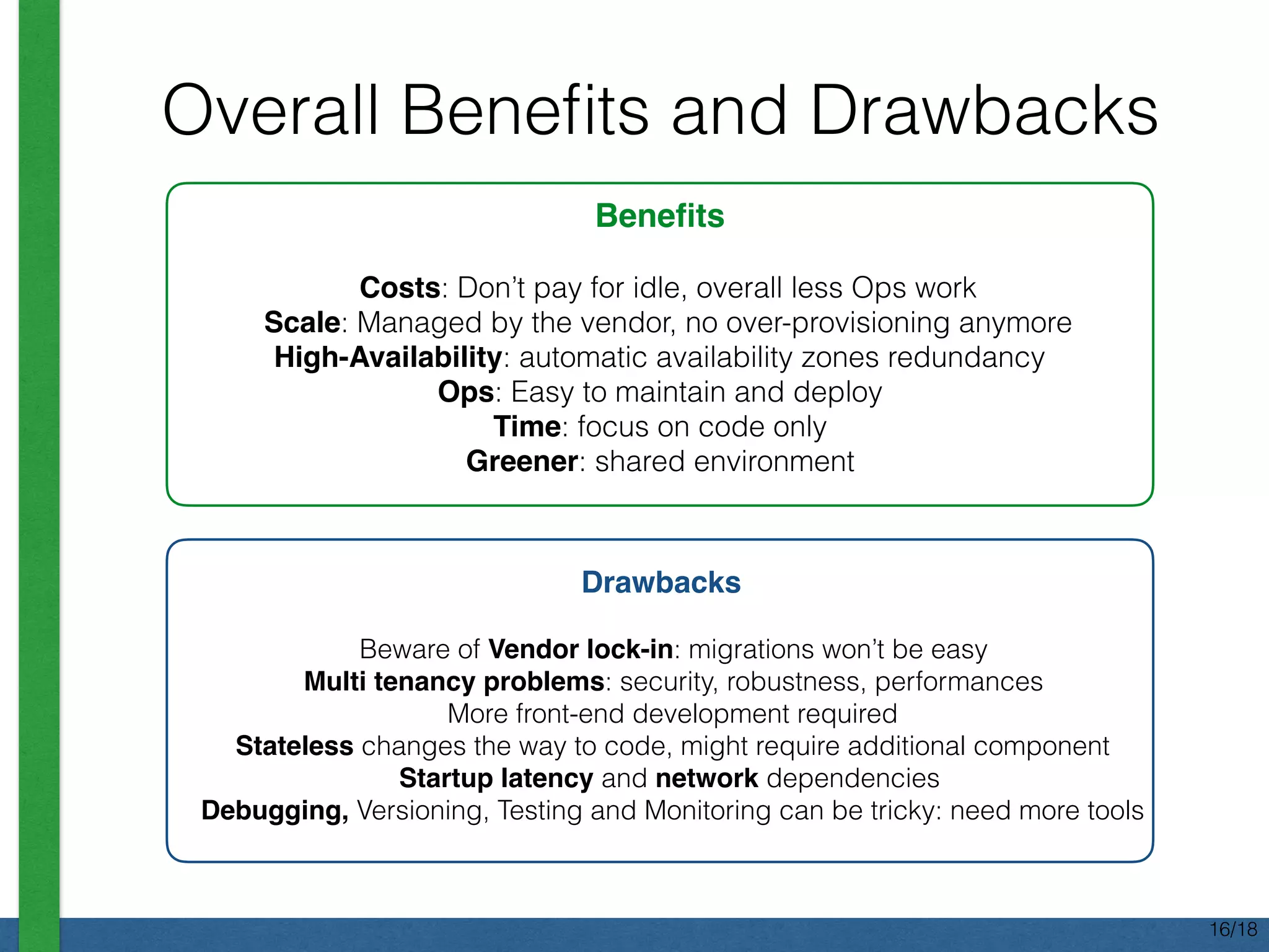 Overall Beneﬁts and Drawbacks
Beneﬁts
Costs: Don’t pay for idle, overall less Ops work
Scale: Managed by the vendor, no over-provisioning anymore
High-Availability: automatic availability zones redundancy
Ops: Easy to maintain and deploy
Time: focus on code only
Greener: shared environment
Drawbacks
Beware of Vendor lock-in: migrations won’t be easy
Multi tenancy problems: security, robustness, performances
More front-end development required
Stateless changes the way to code, might require additional component
Startup latency and network dependencies
Debugging, Versioning, Testing and Monitoring can be tricky: need more tools
16/18
 