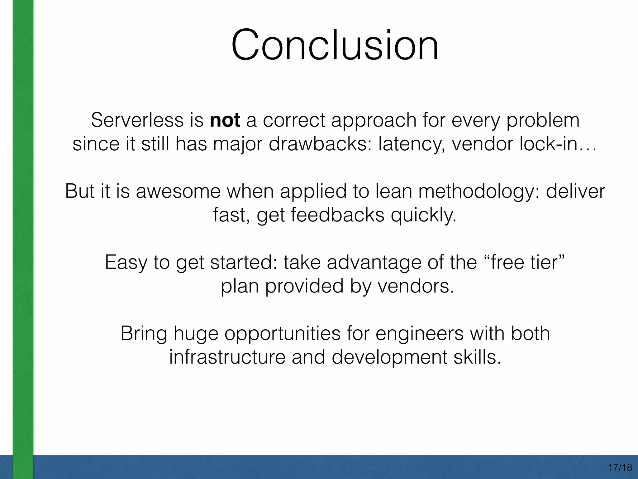 Conclusion
Serverless is not a correct approach for every problem
since it still has major drawbacks: latency, vendor lock-in…
But it is awesome when applied to lean methodology: deliver
fast, get feedbacks quickly.
Easy to get started: take advantage of the “free tier” 
plan provided by vendors.
Bring huge opportunities for engineers with both
infrastructure and development skills.
17/18
 