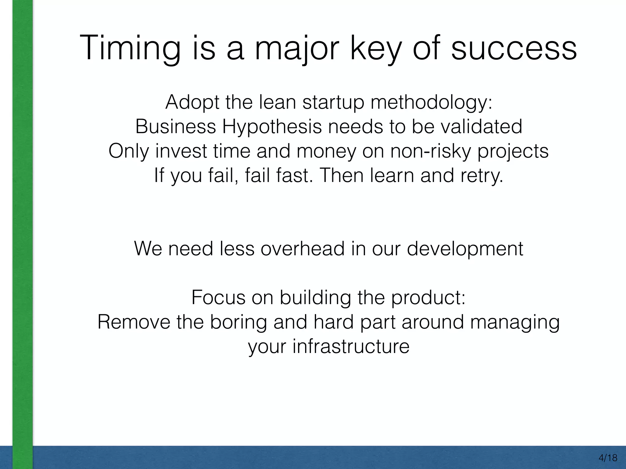 Adopt the lean startup methodology:
Business Hypothesis needs to be validated
Only invest time and money on non-risky projects
If you fail, fail fast. Then learn and retry.
We need less overhead in our development
Focus on building the product:
Remove the boring and hard part around managing
your infrastructure
Timing is a major key of success
4/18
 