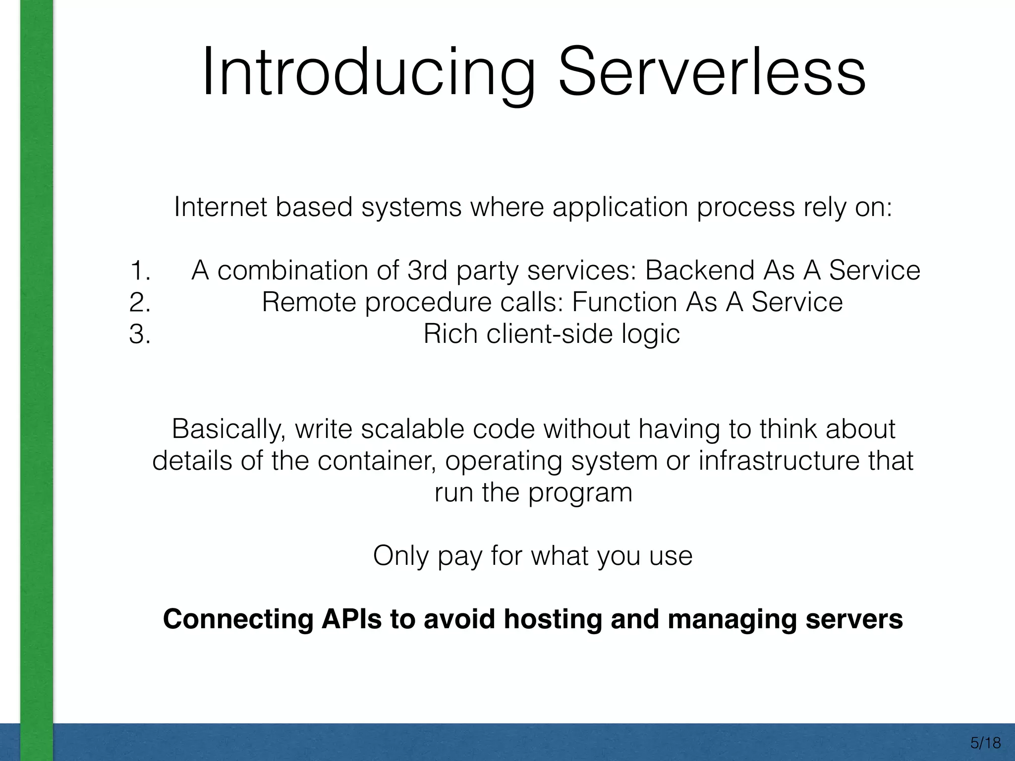Internet based systems where application process rely on:
1. A combination of 3rd party services: Backend As A Service
2. Remote procedure calls: Function As A Service
3. Rich client-side logic
Basically, write scalable code without having to think about
details of the container, operating system or infrastructure that
run the program
Only pay for what you use
Connecting APIs to avoid hosting and managing servers
Introducing Serverless
5/18
 
