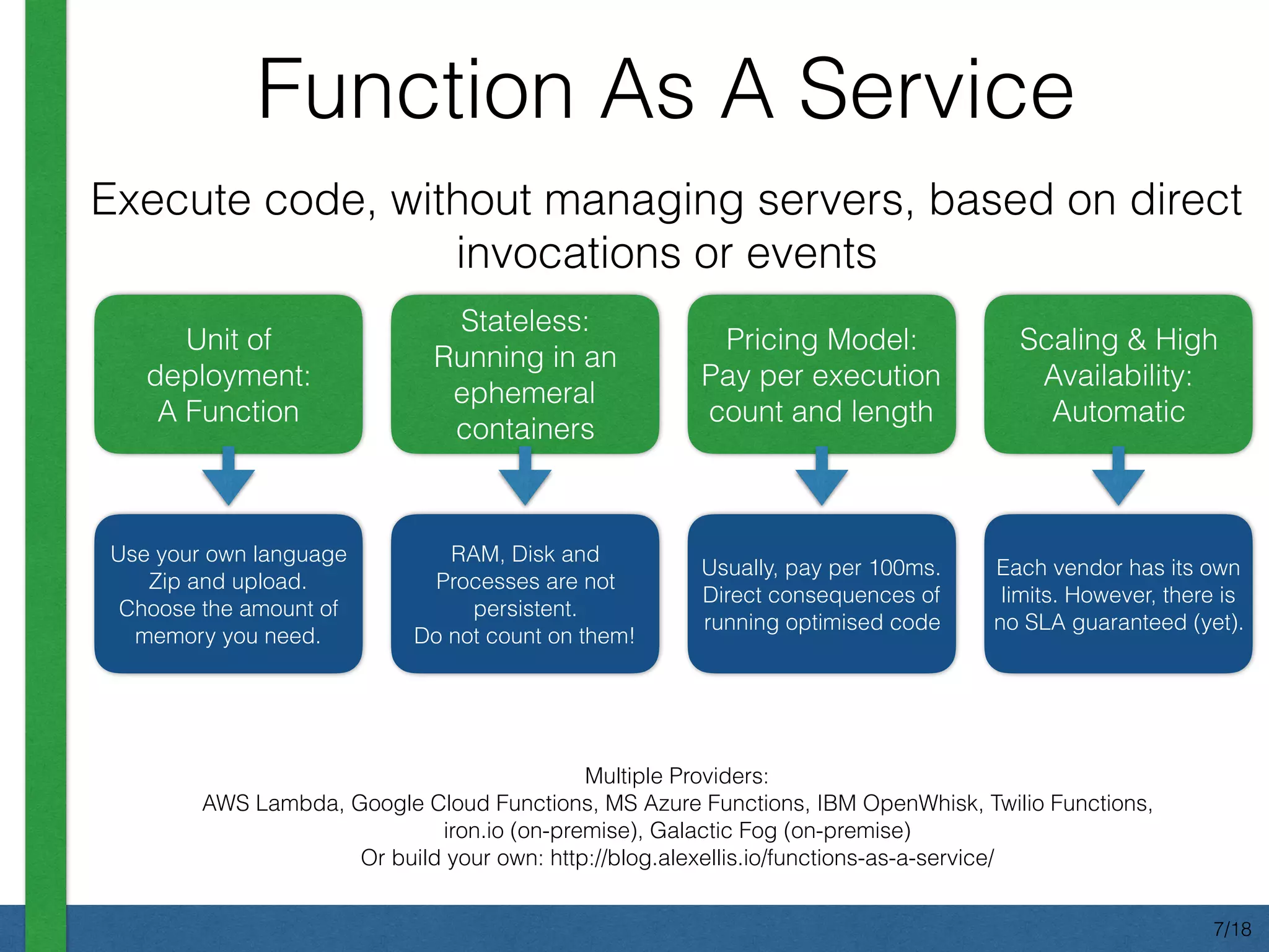 Function As A Service
Multiple Providers:
AWS Lambda, Google Cloud Functions, MS Azure Functions, IBM OpenWhisk, Twilio Functions,
iron.io (on-premise), Galactic Fog (on-premise)
Or build your own: http://blog.alexellis.io/functions-as-a-service/
Unit of
deployment:
A Function
Stateless:
Running in an
ephemeral
containers
Pricing Model:
Pay per execution
count and length
Scaling & High
Availability:
Automatic
Execute code, without managing servers, based on direct
invocations or events
Use your own language
Zip and upload.
Choose the amount of
memory you need.
RAM, Disk and
Processes are not
persistent.
Do not count on them!
Usually, pay per 100ms.
Direct consequences of
running optimised code
Each vendor has its own
limits. However, there is
no SLA guaranteed (yet).
7/18
 
