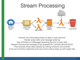 Stream Processing
Process non-interrupted stream of data in near real-time
Handle spiky trafﬁc and message ordering
Use of Kinesis or a Message Queueing Service to store data
Beware of poisoning messages & be prepared for Lambda failures (DLQ)
Then process those data subsets by calling functions concurrently
Tune your functions capacities and concurrent calls to keep up with ingest rate
12/18
 