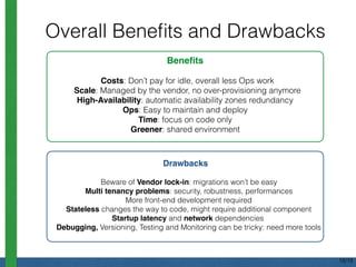 Overall Beneﬁts and Drawbacks
Beneﬁts
Costs: Don’t pay for idle, overall less Ops work
Scale: Managed by the vendor, no over-provisioning anymore
High-Availability: automatic availability zones redundancy
Ops: Easy to maintain and deploy
Time: focus on code only
Greener: shared environment
Drawbacks
Beware of Vendor lock-in: migrations won’t be easy
Multi tenancy problems: security, robustness, performances
More front-end development required
Stateless changes the way to code, might require additional component
Startup latency and network dependencies
Debugging, Versioning, Testing and Monitoring can be tricky: need more tools
16/18
 