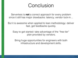 Conclusion
Serverless is not a correct approach for every problem
since it still has major drawbacks: latency, vendor lock-in…
But it is awesome when applied to lean methodology: deliver
fast, get feedbacks quickly.
Easy to get started: take advantage of the “free tier” 
plan provided by vendors.
Bring huge opportunities for engineers with both
infrastructure and development skills.
17/18
 
