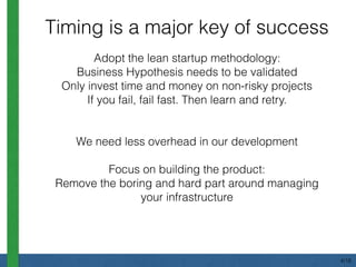 Adopt the lean startup methodology:
Business Hypothesis needs to be validated
Only invest time and money on non-risky projects
If you fail, fail fast. Then learn and retry.
We need less overhead in our development
Focus on building the product:
Remove the boring and hard part around managing
your infrastructure
Timing is a major key of success
4/18
 