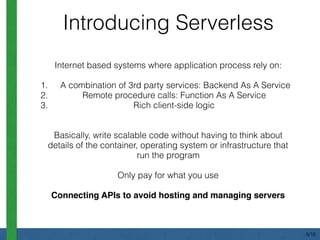 Internet based systems where application process rely on:
1. A combination of 3rd party services: Backend As A Service
2. Remote procedure calls: Function As A Service
3. Rich client-side logic
Basically, write scalable code without having to think about
details of the container, operating system or infrastructure that
run the program
Only pay for what you use
Connecting APIs to avoid hosting and managing servers
Introducing Serverless
5/18
 