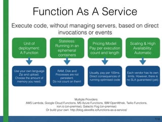 Function As A Service
Multiple Providers:
AWS Lambda, Google Cloud Functions, MS Azure Functions, IBM OpenWhisk, Twilio Functions,
iron.io (on-premise), Galactic Fog (on-premise)
Or build your own: http://blog.alexellis.io/functions-as-a-service/
Unit of
deployment:
A Function
Stateless:
Running in an
ephemeral
containers
Pricing Model:
Pay per execution
count and length
Scaling & High
Availability:
Automatic
Execute code, without managing servers, based on direct
invocations or events
Use your own language
Zip and upload.
Choose the amount of
memory you need.
RAM, Disk and
Processes are not
persistent.
Do not count on them!
Usually, pay per 100ms.
Direct consequences of
running optimised code
Each vendor has its own
limits. However, there is
no SLA guaranteed (yet).
7/18
 