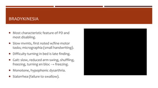 BRADYKINESIA
 Most characteristic feature of PD and
most disabling.
 Slow mvmts, first noted w/fine motor
tasks; micrographia (small handwriting).
 Difficulty turning in bed is late finding.
 Gait: slow, reduced arm swing, shuffling,
freezing, turning en bloc → freezing.
 Monotone, hypophonic dysarthria.
 Sialorrhea (failure to swallow).
 