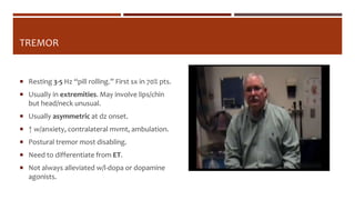 TREMOR
 Resting 3-5 Hz “pill rolling.” First sx in 70% pts.
 Usually in extremities. May involve lips/chin
but head/neck unusual.
 Usually asymmetric at dz onset.
 ↑ w/anxiety, contralateral mvmt, ambulation.
 Postural tremor most disabling.
 Need to differentiate from ET.
 Not always alleviated w/l-dopa or dopamine
agonists.
 