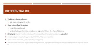 DIFFERENTIAL DX
 Parkinson-plus syndromes
 25% of pts w/original dx of PD.
 Drug-induced parkinsonism
 reversible; rapid onset
 antipsychotics, antiemetics, amiodarone, valproate, lithium, Ca+ channel blockers.
 Structural (tumor, hydrocephalus, chronic subdural hematoma, trauma, vascular)
 Infectious (post-encephalitic, prion dz, HIV/AIDS, PML, neurosyphilis)
 Toxic: carbon monoxide, carbon disulfide, manganese
 Metabolic/miscellaneous: hepatocerebral degeneration, hypoparathyroidism/pseudohypoparathyroidism, hypoxia, Wilson
dz.
 