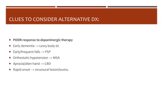 CLUES TO CONSIDER ALTERNATIVE DX:
 POOR response to dopaminergic therapy
 Early dementia → Lewy body dz
 Early/frequent falls → PSP
 Orthostatic hypotension → MSA
 Apraxia/alien hand → CBD
 Rapid onset → structural lesion/toxins.
 