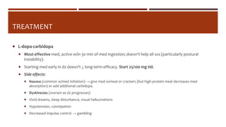 TREATMENT
 L-dopa-carbidopa
 Most effective med, active w/in 30 min of med ingestion; doesn't help all sxs (particularly postural
instability).
 Starting med early in dz doesn't ↓ long-term efficacy. Start 25/100 mg tid.
 Side effects:
 Nausea (common w/med initiation) → give med w/meal or crackers (but high-protein meal decreases med
absorption) or add additional carbidopa.
 Dyskinesias (worsen as dz progresses)
 Vivid dreams, sleep disturbance, visual hallucinations
 Hypotension, constipation
 Decreased impulse control → gambling
 
