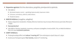  Dopamine agonists: first-line alternative, pergolide, pramipexole & ropinirole
 Side effects:
 Decreased impulse control → gambling; hypersexuality; hypomanic states.
 Confusion, somnolence, delirium, hallucinations
 Peripheral edema
 MAO-B inhibitors (rasagiline, selegiline)
 Reduce dopamine metabolism. Weakly effective meds but may increase effectiveness (and side effects) of
L-dopa.
 Neuroprotective?
 Side effects: Nausea, headache. Insomnia, confusion w/selegiline. Avoid w/SSRI, TCA, or MAO-B inhibitors
that can cause serotonin syndrome.
 COMT inhibitors:
 Prolong levodopa effect and reduces “wearing off.” Give entacapone w/each dose of L-dopa.
 Avoid use of tolcapone given liver toxicity, needs LFT monitoring.
 
