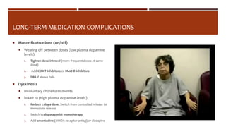 LONG-TERM MEDICATION COMPLICATIONS
 Motor fluctuations (on/off)
 Wearing off between doses (low plasma dopamine
levels)
1. Tighten dose interval (more frequent doses at same
dose)
2. Add COMT inhibitors or MAO-B inhibitors
3. DBS if above fails.
 Dyskinesia
 Involuntary choreiform mvmts
 linked to (high plasma dopamine levels)
1. Reduce L-dopa dose; Switch from controlled release to
immediate release
2. Switch to dopa agonist monotherapy
3. Add amantadine (NMDA receptor antag) or clozapine
 