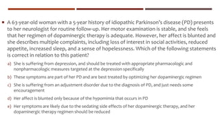  A 63-year-old woman with a 5-year history of idiopathic Parkinson’s disease (PD) presents
to her neurologist for routine follow-up. Her motor examination is stable, and she feels
that her regimen of dopaminergic therapy is adequate. However, her affect is blunted and
she describes multiple complaints, including loss of interest in social activities, reduced
appetite, increased sleep, and a sense of hopelessness. Which of the following statements
is correct in relation to this patient?
a) She is suffering from depression, and should be treated with appropriate pharmacologic and
nonpharmacologic measures targeted at the depression specifically
b) These symptoms are part of her PD and are best treated by optimizing her dopaminergic regimen
c) She is suffering from an adjustment disorder due to the diagnosis of PD, and just needs some
encouragement
d) Her affect is blunted only because of the hypomimia that occurs in PD
e) Her symptoms are likely due to the sedating side effects of her dopaminergic therapy, and her
dopaminergic therapy regimen should be reduced
 
