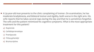  A 79-year-old man presents to the clinic complaining of tremor. On examination, he has
moderate bradykinesia, and bilateral tremor and rigidity, both worse in the right arm. His
wife reports that he takes several naps during the day and that he is sometimes forgetful.
The wife and the patient minimized his cognitive symptoms. What is the most appropriate
treatment for this patient?
a) Ropinirole
b) Carbidopa-levodopa
c) Pramipexole
d) Trihexyphenidyl
e) Bromocriptine
 