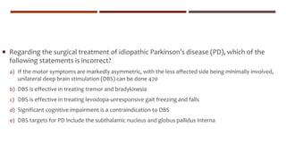  Regarding the surgical treatment of idiopathic Parkinson’s disease (PD), which of the
following statements is incorrect?
a) If the motor symptoms are markedly asymmetric, with the less affected side being minimally involved,
unilateral deep brain stimulation (DBS) can be done 470
b) DBS is effective in treating tremor and bradykinesia
c) DBS is effective in treating levodopa-unresponsive gait freezing and falls
d) Significant cognitive impairment is a contraindication to DBS
e) DBS targets for PD include the subthalamic nucleus and globus pallidus interna
 