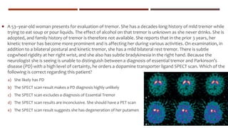  A 53–year-old woman presents for evaluation of tremor. She has a decades-long history of mild tremor while
trying to eat soup or pour liquids. The effect of alcohol on that tremor is unknown as she never drinks. She is
adopted, and family history of tremor is therefore not available. She reports that in the prior 3 years, her
kinetic tremor has become more prominent and is affecting her during various activities. On examination, in
addition to a bilateral postural and kinetic tremor, she has a mild bilateral rest tremor. There is subtle
cogwheel rigidity at her right wrist, and she also has subtle bradykinesia in the right hand. Because the
neurologist she is seeing is unable to distinguish between a diagnosis of essential tremor and Parkinson’s
disease (PD) with a high level of certainty, he orders a dopamine transporter ligand SPECT scan. Which of the
following is correct regarding this patient?
a) She likely has PD
b) The SPECT scan result makes a PD diagnosis highly unlikely
c) The SPECT scan excludes a diagnosis of Essential Tremor
d) The SPECT scan results are inconclusive. She should have a PET scan
e) The SPECT scan result suggests she has degeneration of her putamen
 