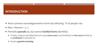 INTRODUCTION
 Most common neurodegenerative mvmt d/o affecting ˜1% of people >60.
 Men : Women = 3 : 2
 Primarily sporadic dz, but several familial forms identified.
 To date, 18 genes identified that can cause early-onset (<40) familial dz or late-onset familial dz
or predispose to sporadic dz.
 Routine genetic screening.
 