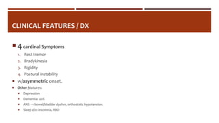 CLINICAL FEATURES / DX
 4cardinal Symptoms
1. Rest tremor
2. Bradykinesia
3. Rigidity
4. Postural instability
 w/asymmetric onset.
 Other features:
 Depression
 Dementia: 40%
 ANS → bowel/bladder dysfxn, orthostatic hypotension.
 Sleep d/o: insomnia, RBD
 