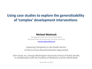 Using case studies to explore the generalizability of ‘complex’ development interventions 
Michael Woolcock 
Development Research Group, World Bank 
Kennedy School of Government, Harvard University 
mwoolcock@worldbank.org 
Exploring Complexity in the Health Sector: 
A Panel on Case-Based Evaluation Approaches 
John Snow, Inc, George Washington University School of Public Health, in collaboration with the Institute of Medicine and the World Bank 
December 4, 2014  