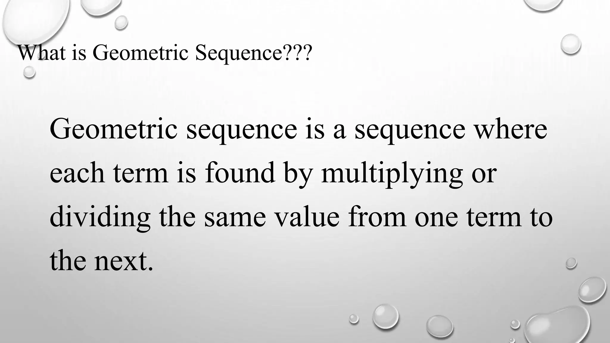 What is Geometric Sequence???
Geometric sequence is a sequence where
each term is found by multiplying or
dividing the same value from one term to
the next.