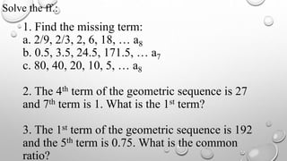 1. Find the missing term:
a. 2/9, 2/3, 2, 6, 18, … a8
b. 0.5, 3.5, 24.5, 171.5, … a7
c. 80, 40, 20, 10, 5, … a8
2. The 4th term of the geometric sequence is 27
and 7th term is 1. What is the 1st term?
3. The 1st term of the geometric sequence is 192
and the 5th term is 0.75. What is the common
ratio?
Solve the ff.:
 
