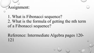 Assignment:
1. What is Fibonacci sequence?
2. What is the formula of getting the nth term
of a Fibonacci sequence?
Reference: Intermediate Algebra pages 120-
121
 