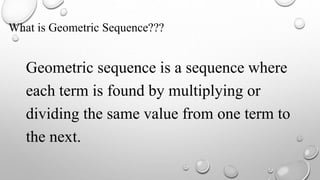 What is Geometric Sequence???
Geometric sequence is a sequence where
each term is found by multiplying or
dividing the same value from one term to
the next.
 