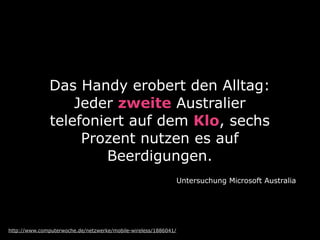 Das Handy erobert den Alltag:
Jeder zweite Australier
telefoniert auf dem Klo, sechs
Prozent nutzen es auf
Beerdigungen.
Untersuchung Microsoft Australia
http://www.computerwoche.de/netzwerke/mobile-wireless/1886041/
 