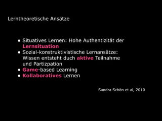 Lerntheoretische Ansätze
• Situatives Lernen: Hohe Authentizität der 
Lernsituation
• Sozial-konstruktivistische Lernansätze: 
Wissen entsteht duch aktive Teilnahme 
und Partizpation
• Game-based Learning
• Kollaboratives Lernen
Sandra Schön et al, 2010
 