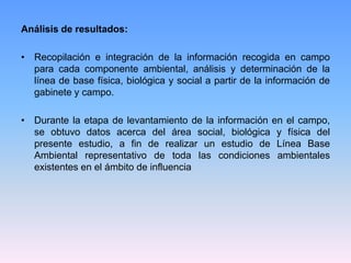 Análisis de resultados:
• Recopilación e integración de la información recogida en campo
para cada componente ambiental, análisis y determinación de la
línea de base física, biológica y social a partir de la información de
gabinete y campo.
• Durante la etapa de levantamiento de la información en el campo,
se obtuvo datos acerca del área social, biológica y física del
presente estudio, a fin de realizar un estudio de Línea Base
Ambiental representativo de toda las condiciones ambientales
existentes en el ámbito de influencia
 