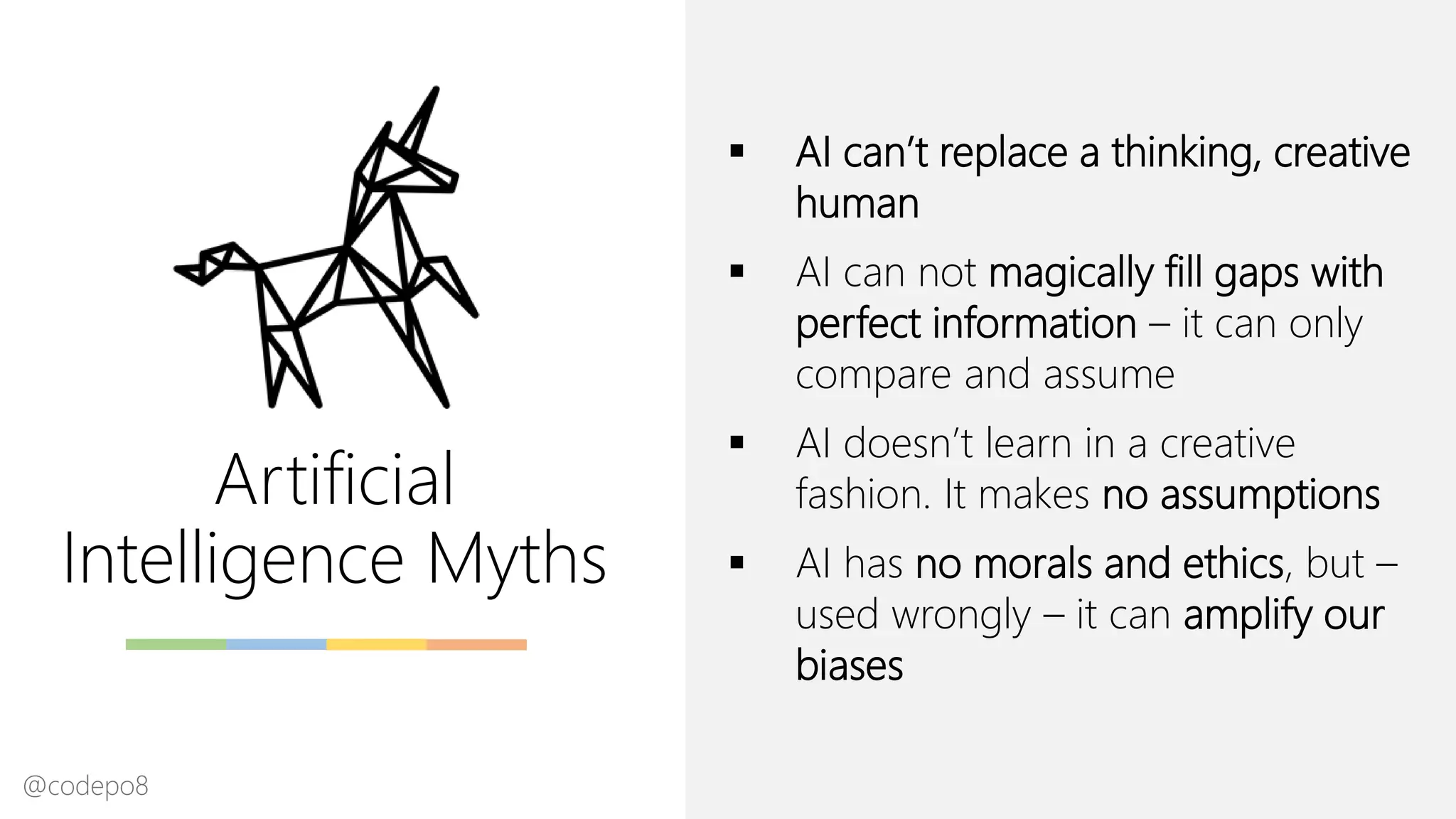 Artificial
Intelligence Myths
▪ AI can’t replace a thinking, creative
human
▪ AI can not magically fill gaps with
perfect information – it can only
compare and assume
▪ AI doesn’t learn in a creative
fashion. It makes no assumptions
▪ AI has no morals and ethics, but –
used wrongly – it can amplify our
biases
@codepo8
 