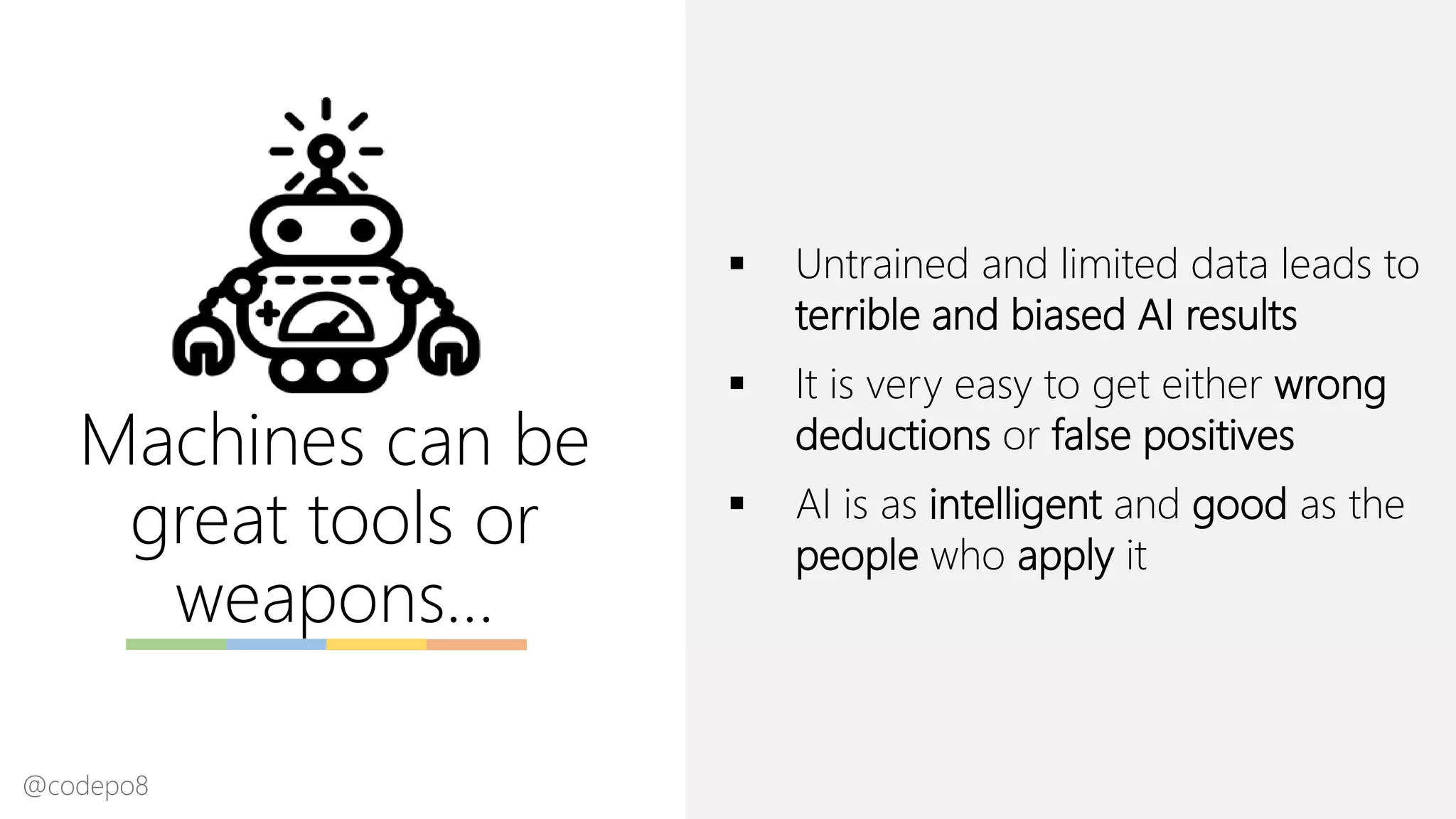 Machines can be
great tools or
weapons…
▪ Untrained and limited data leads to
terrible and biased AI results
▪ It is very easy to get either wrong
deductions or false positives
▪ AI is as intelligent and good as the
people who apply it
@codepo8
 