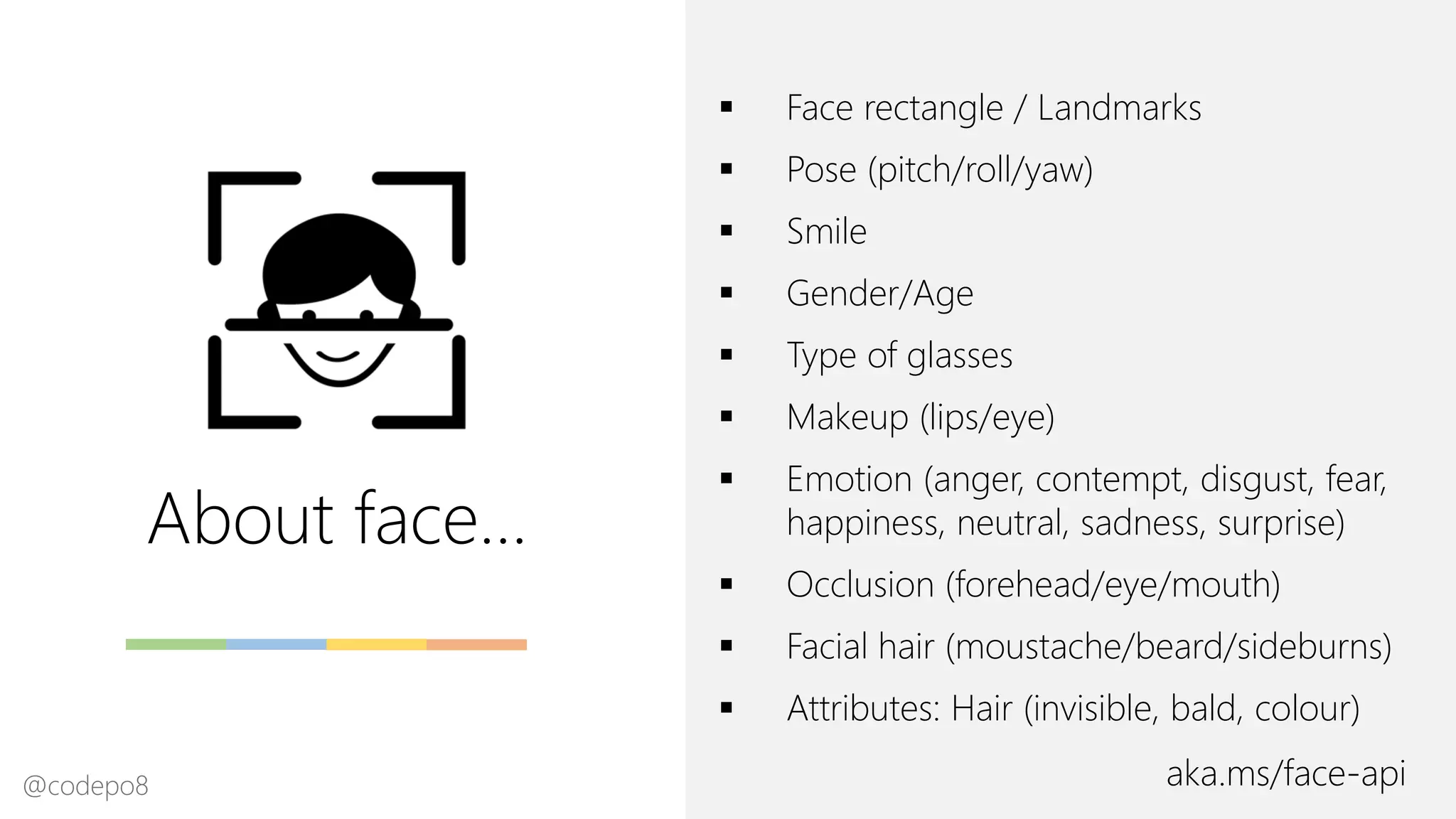 About face…
aka.ms/face-api
▪ Face rectangle / Landmarks
▪ Pose (pitch/roll/yaw)
▪ Smile
▪ Gender/Age
▪ Type of glasses
▪ Makeup (lips/eye)
▪ Emotion (anger, contempt, disgust, fear,
happiness, neutral, sadness, surprise)
▪ Occlusion (forehead/eye/mouth)
▪ Facial hair (moustache/beard/sideburns)
▪ Attributes: Hair (invisible, bald, colour)
@codepo8
 