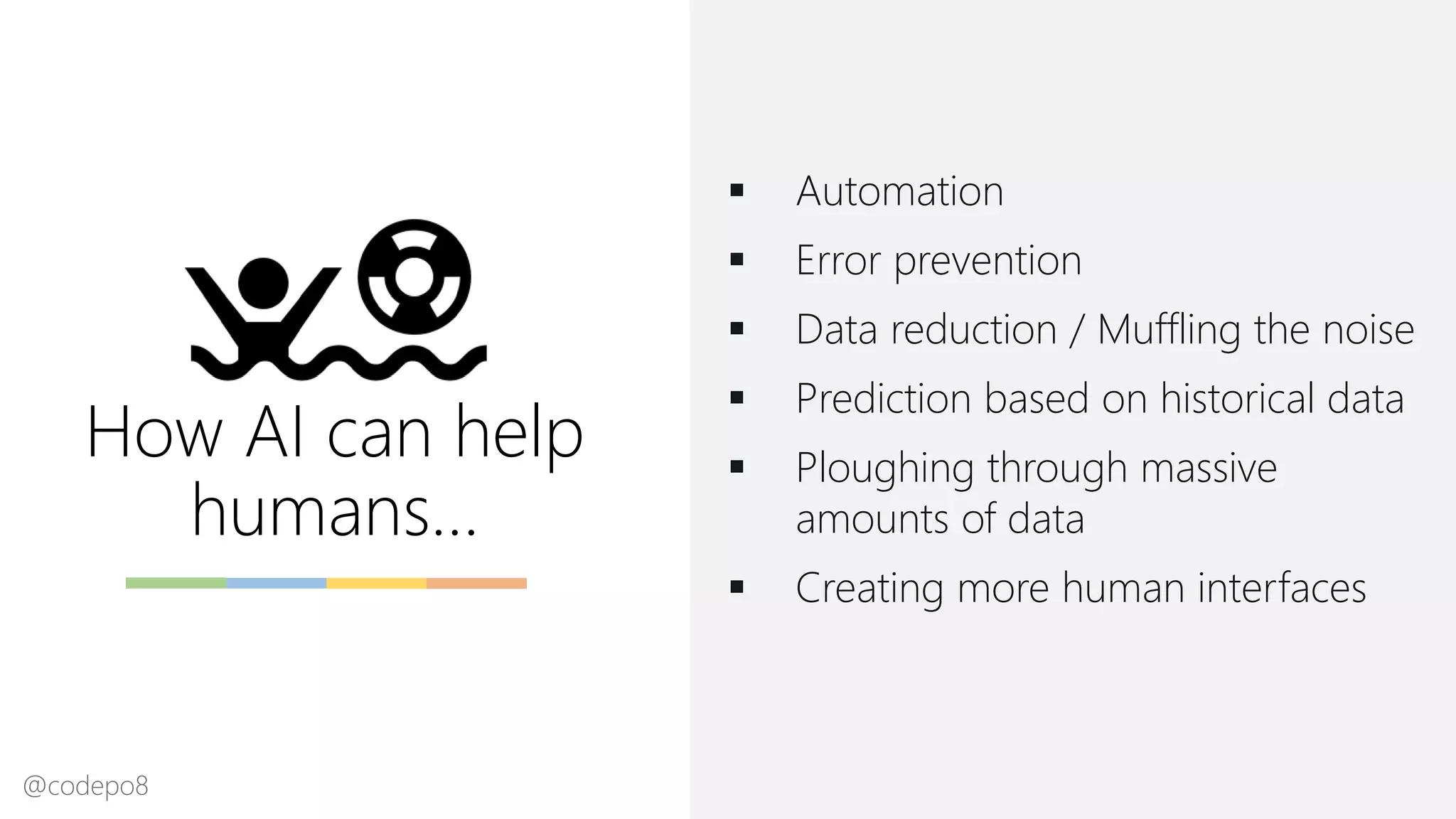 How AI can help
humans…
▪ Automation
▪ Error prevention
▪ Data reduction / Muffling the noise
▪ Prediction based on historical data
▪ Ploughing through massive
amounts of data
▪ Creating more human interfaces
@codepo8
 