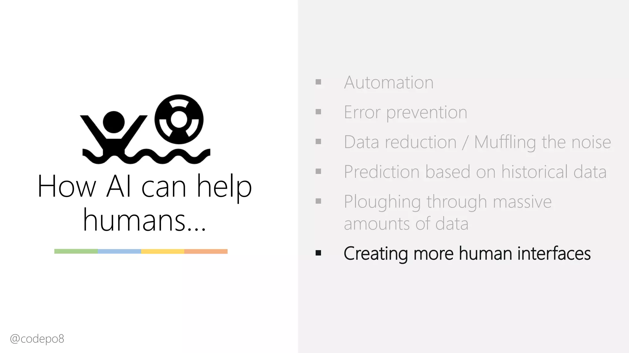How AI can help
humans…
▪ Automation
▪ Error prevention
▪ Data reduction / Muffling the noise
▪ Prediction based on historical data
▪ Ploughing through massive
amounts of data
▪ Creating more human interfaces
@codepo8
 